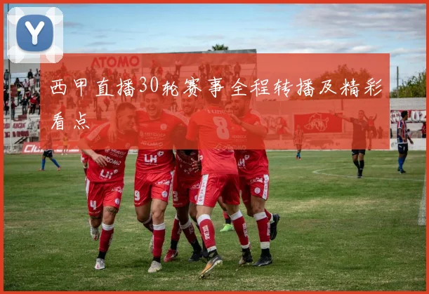 西甲直播30轮赛事全程转播及精彩看点